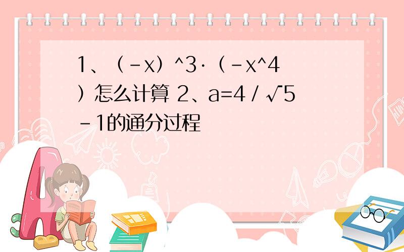 1、（﹣x）^3·﹙﹣x^4）怎么计算 2、a=4／√5－1的通分过程