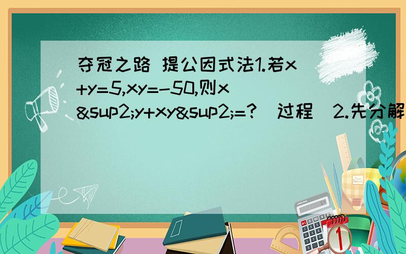 夺冠之路 提公因式法1.若x+y=5,xy=-50,则x²y+xy²=?（过程）2.先分解因式,再求值：（1）(x+2)(x-3)(x²-7)+(2+x)(3-x)(x+3) 其中x=5（2）a(b-1)+c(1-b)-b+1其中a=1,b=2,c=33.计算（-2）^100+(-2)^101=?4.猜一猜81^