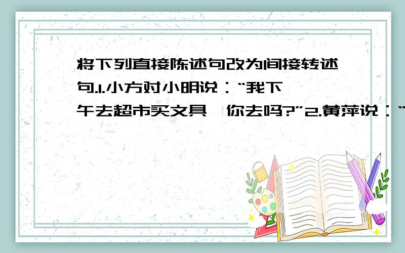 将下列直接陈述句改为间接转述句.1.小方对小明说：“我下午去超市买文具,你去吗?”2.黄萍说：“妈,我昨天的单元测验考了三个满分.”