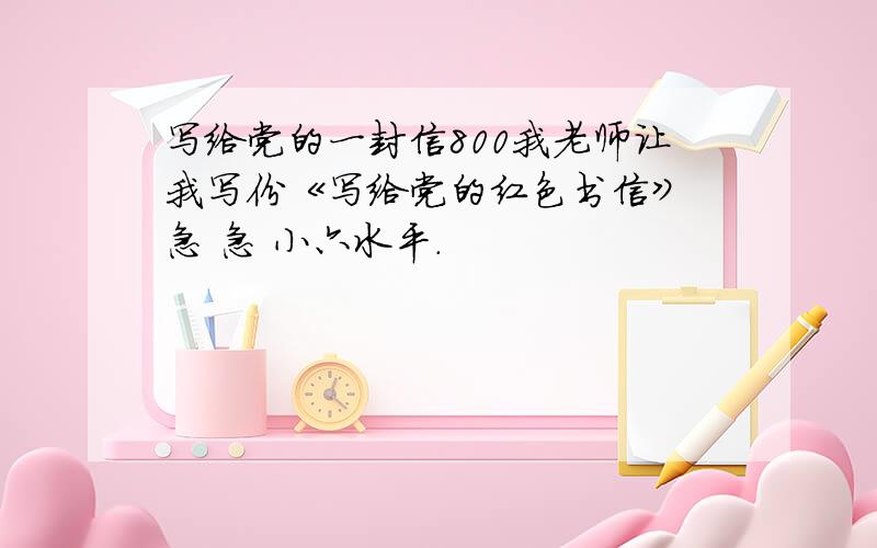 写给党的一封信800我老师让我写份《写给党的红色书信》 急 急 小六水平.