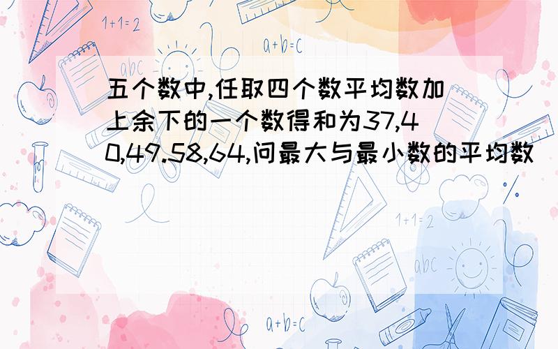 五个数中,任取四个数平均数加上余下的一个数得和为37,40,49.58,64,问最大与最小数的平均数