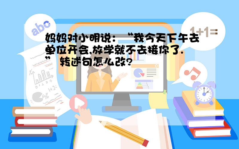 妈妈对小明说：“我今天下午去单位开会,放学就不去接你了.” 转述句怎么改?