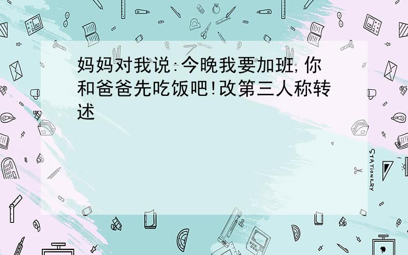 妈妈对我说:今晚我要加班,你和爸爸先吃饭吧!改第三人称转述