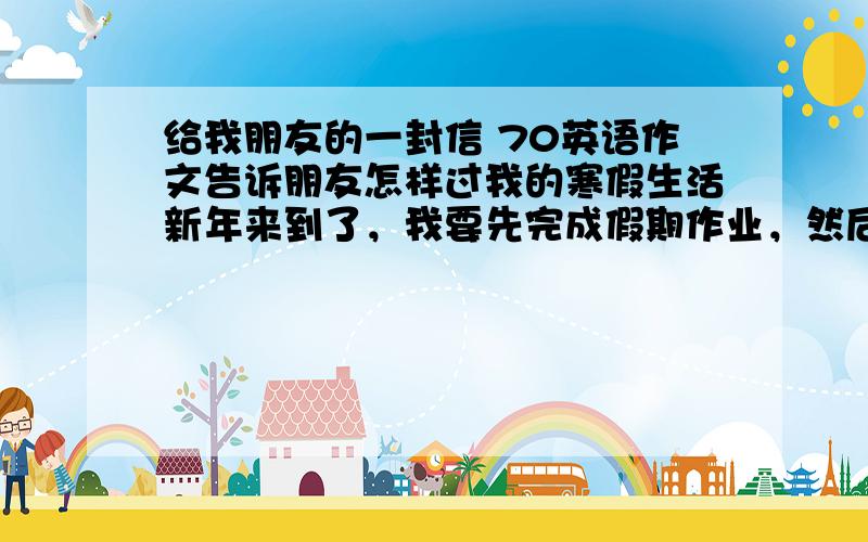 给我朋友的一封信 70英语作文告诉朋友怎样过我的寒假生活新年来到了，我要先完成假期作业，然后去亲戚朋友家玩耍，假期我还要多锻炼身体，多帮父母做些家务事，合理的事就行了