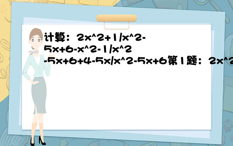 计算：2x^2+1/x^2-5x+6-x^2-1/x^2-5x+6+4-5x/x^2-5x+6第1题：2x^2+1/x^2-5x+6减去x^2-1/x^2-5x+6加上4-5x/x^2-5x+6第2题：a/(a-b)^2加上a/(b-a)^2第3题：b/(a-b)^3加上b/(b-a)^3第4题：x+2/x-2加上x-4/2-x第5题：3a/a-b减a+b/a-b减3a-2b/