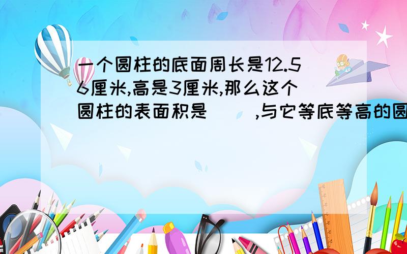 一个圆柱的底面周长是12.56厘米,高是3厘米,那么这个圆柱的表面积是（ ）,与它等底等高的圆锥体积是（ ）不用算式也可以.急了、快点儿.