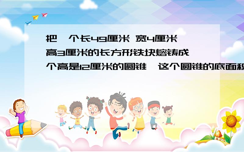 把一个长49厘米 宽4厘米 高3厘米的长方形铁块熔铸成一个高是12厘米的圆锥,这个圆锥的底面积是多少?