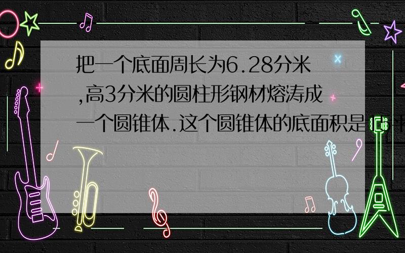 把一个底面周长为6.28分米,高3分米的圆柱形钢材熔涛成一个圆锥体.这个圆锥体的底面积是15平方分米,他的高是多少分米