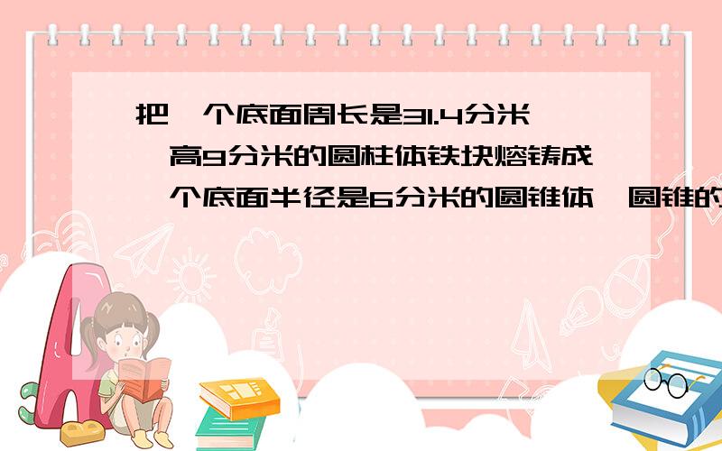 把一个底面周长是31.4分米,高9分米的圆柱体铁块熔铸成一个底面半径是6分米的圆锥体,圆锥的高是多少分米?