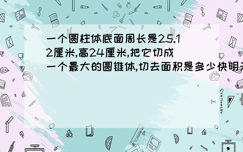 一个圆柱体底面周长是25.12厘米,高24厘米,把它切成一个最大的圆锥体,切去面积是多少快明天就开学了