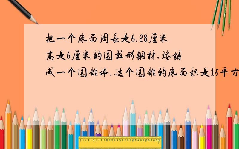 把一个底面周长是6.28厘米高是6厘米的圆柱形钢材,熔铸成一个圆锥体.这个圆锥的底面积是15平方厘米速速,求高是多少!