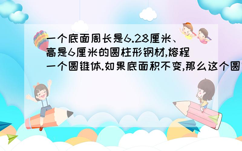 一个底面周长是6.28厘米、高是6厘米的圆柱形钢材,熔程一个圆锥体.如果底面积不变,那么这个圆锥的高是多