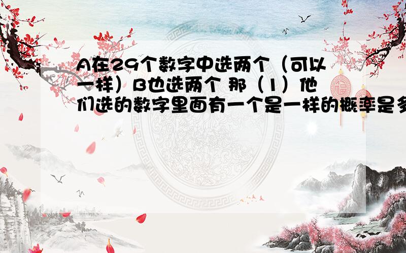 A在29个数字中选两个（可以一样）B也选两个 那（1）他们选的数字里面有一个是一样的概率是多少?（2）选的数字里面两个都是一样的概率?