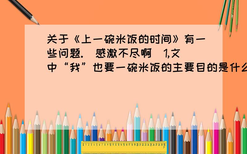 关于《上一碗米饭的时间》有一些问题.（感激不尽啊）1,文中“我”也要一碗米饭的主要目的是什么?2,“其实,只是上一碗米饭的时间”这句话包含了怎样的情感3,读完这篇短文后写一篇200字