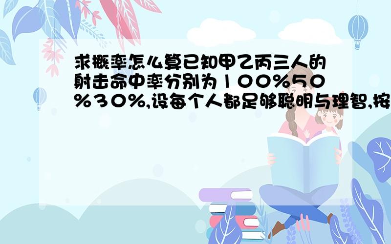 求概率怎么算已知甲乙丙三人的射击命中率分别为１００％５０％３０％,设每个人都足够聪明与理智,按丙乙甲顺序先后射击决斗,问每个人胜出的概率?  注释：丙先开枪,按照他的理性选择向