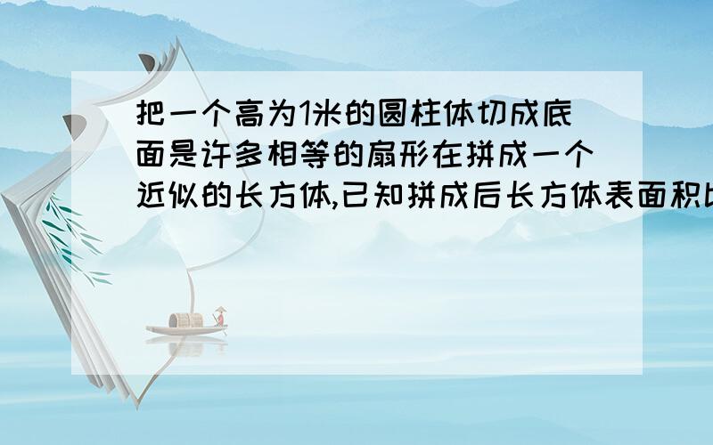 把一个高为1米的圆柱体切成底面是许多相等的扇形在拼成一个近似的长方体,已知拼成后长方体表面积比原来圆柱表面积增加了40平方分米,原来圆柱体的体积是多少立方分米