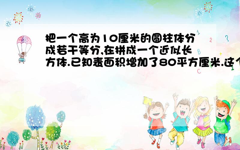 把一个高为10厘米的圆柱体分成若干等分,在拼成一个近似长方体.已知表面积增加了80平方厘米.这个圆柱的体积是多少立方厘米?