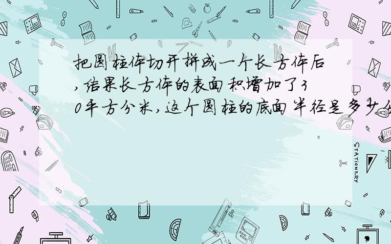 把圆柱体切开拼成一个长方体后,结果长方体的表面积增加了30平方分米,这个圆柱的底面半径是多少分米?把一个高5米的圆柱体切开拼成一个长方体后,结果长方体的表面积增加了30平方分米,这