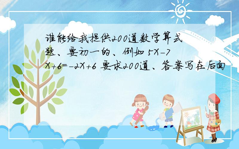 谁能给我提供200道数学算式题、要初一的、例如 5X-7X+6=-2X+6 要求200道、答案写在后面