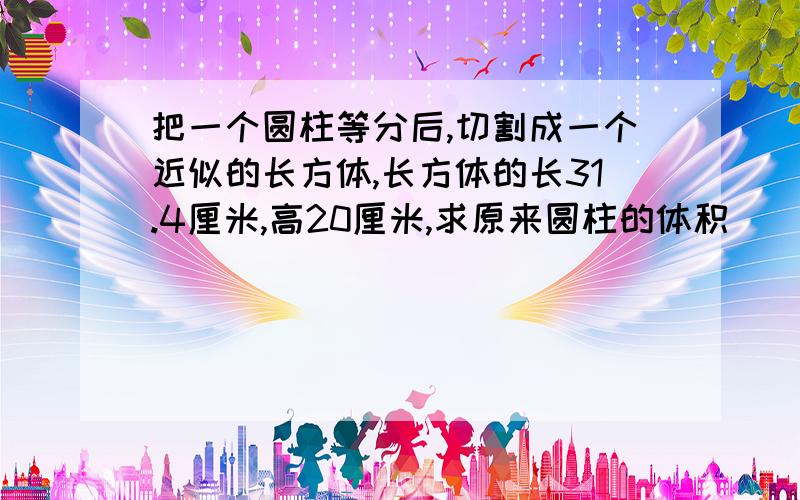 把一个圆柱等分后,切割成一个近似的长方体,长方体的长31.4厘米,高20厘米,求原来圆柱的体积