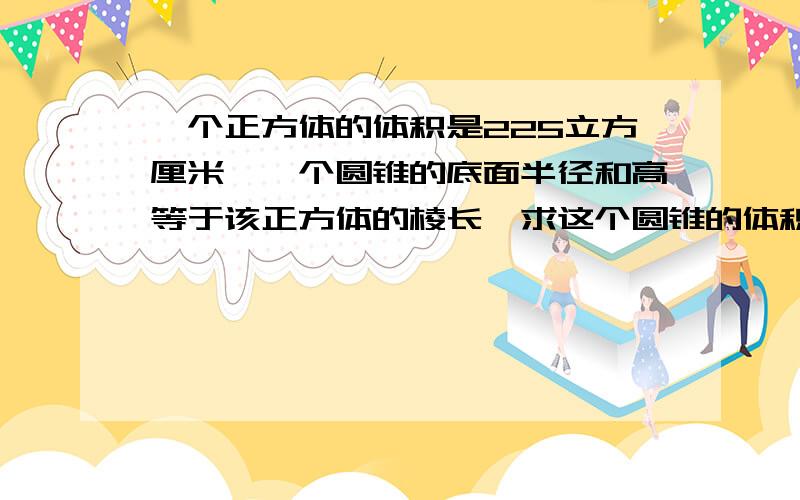 一个正方体的体积是225立方厘米,一个圆锥的底面半径和高等于该正方体的棱长,求这个圆锥的体积.算式写的易懂一点