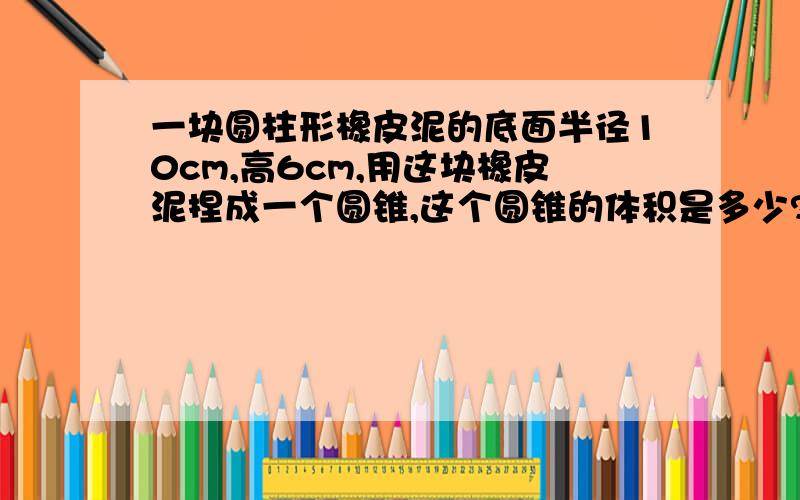 一块圆柱形橡皮泥的底面半径10cm,高6cm,用这块橡皮泥捏成一个圆锥,这个圆锥的体积是多少?