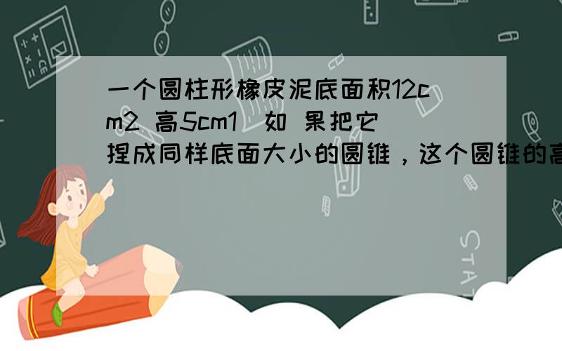 一个圆柱形橡皮泥底面积12cm2 高5cm1）如 果把它捏成同样底面大小的圆锥，这个圆锥的高是多少?（2）如果把它捏成同样高的圆锥，这个圆锥的底面积是多少?请用全数字算式全过程