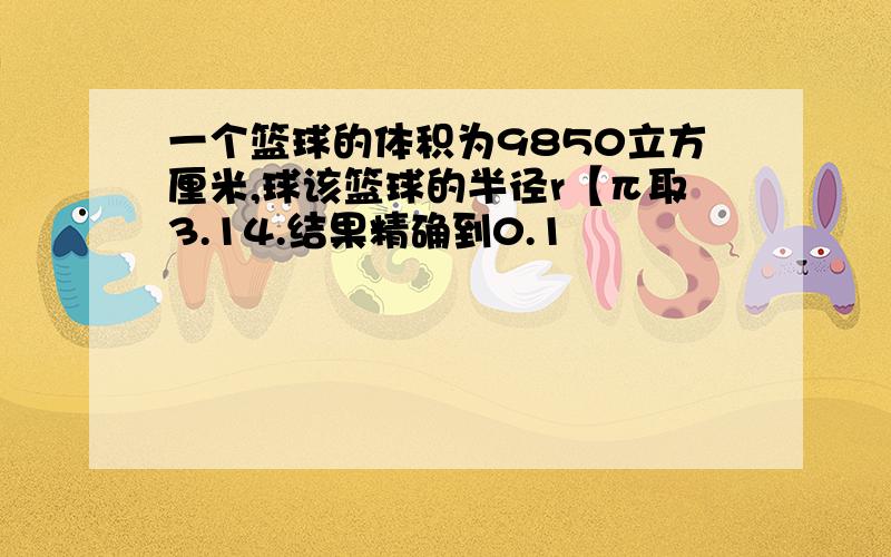 一个篮球的体积为9850立方厘米,球该篮球的半径r【π取3.14.结果精确到0.1