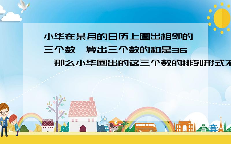 小华在某月的日历上圈出相邻的三个数,算出三个数的和是36,那么小华圈出的这三个数的排列形式不可能是（） a ** b *** c ** d ** * **