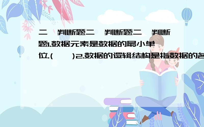 二、判断题二、判断题二、判断题1.数据元素是数据的最小单位.( × )2.数据的逻辑结构是指数据的各数据项之间的逻辑关系；( √ )3．算法的优劣与算法描述语言无关,但与所用计算机有关.( ×