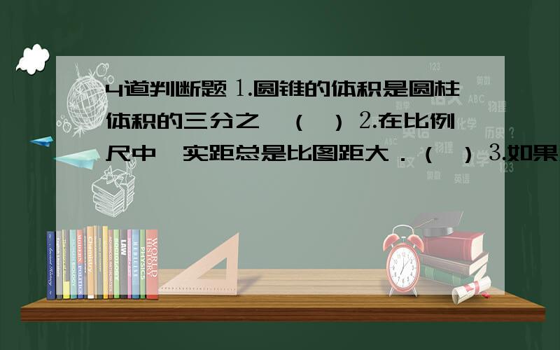 4道判断题⒈圆锥的体积是圆柱体积的三分之一（ ）⒉在比例尺中,实距总是比图距大．（ ）⒊如果XY＝1那么X与Y成正比例（ ）⒋比例尺一定,图距和实距成正比例关系（ ）