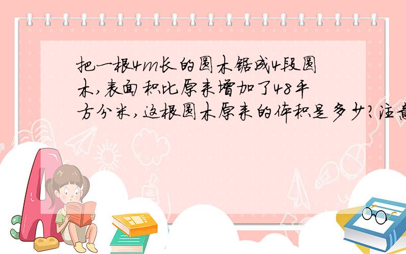 把一根4m长的圆木锯成4段圆木,表面积比原来增加了48平方分米,这根圆木原来的体积是多少?注意单位哦!