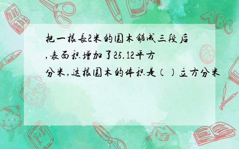 把一根长2米的圆木锯成三段后,表面积增加了25.12平方分米,这根圆木的体积是（）立方分米