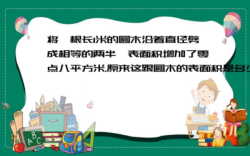 将一根长1米的圆木沿着直径劈成相等的两半,表面积增加了零点八平方米.原来这跟圆木的表面积是多少?