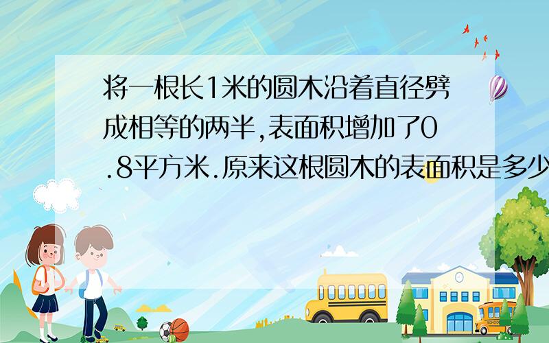 将一根长1米的圆木沿着直径劈成相等的两半,表面积增加了0.8平方米.原来这根圆木的表面积是多少?