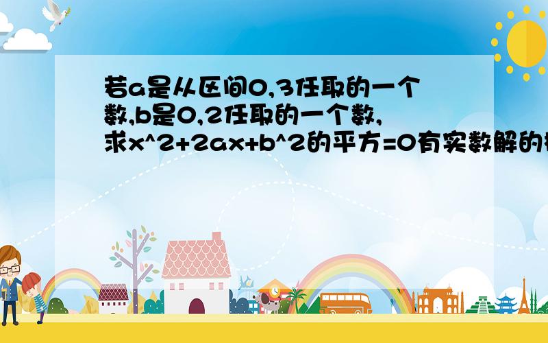 若a是从区间0,3任取的一个数,b是0,2任取的一个数,求x^2+2ax+b^2的平方=0有实数解的概率