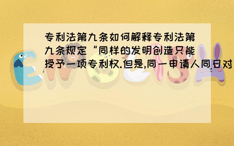 专利法第九条如何解释专利法第九条规定“同样的发明创造只能授予一项专利权.但是,同一申请人同日对同样的发明创造既申请实用新型专利又申请发明专利,先获得的实用新型专利权尚未终