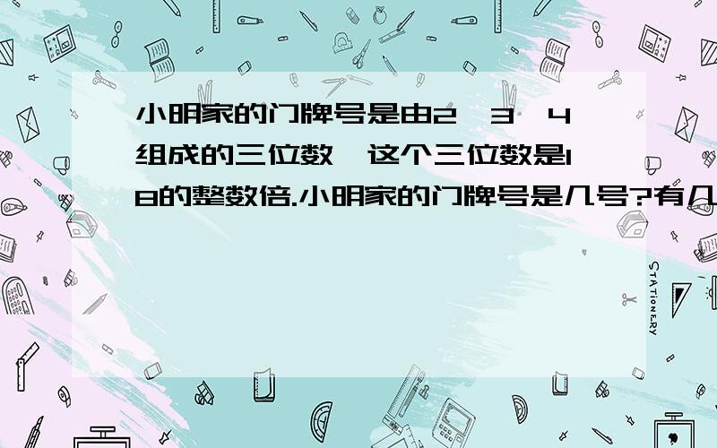 小明家的门牌号是由2、3、4组成的三位数,这个三位数是18的整数倍.小明家的门牌号是几号?有几种可能?如果这个数也是16的整数倍,有几种可能?