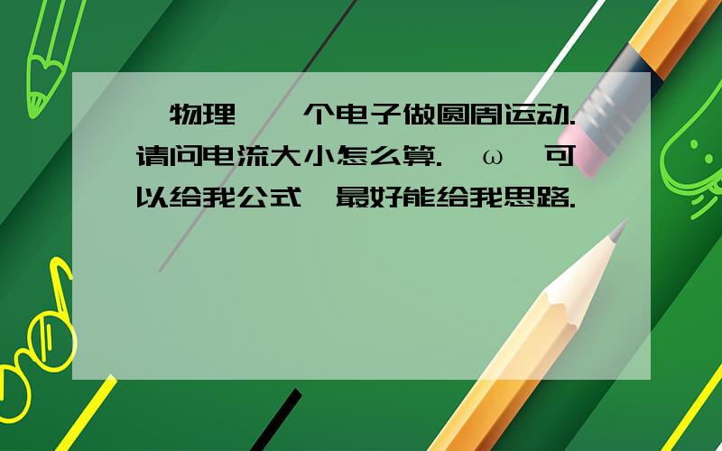 【物理】一个电子做圆周运动.请问电流大小怎么算.⊙ω⊙可以给我公式,最好能给我思路.