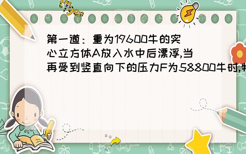 第一道：重为19600牛的实心立方体A放入水中后漂浮,当再受到竖直向下的压力F为58800牛时,物体A恰好能完全浸没在水中.求：1.物体A的体积V2.物体A的下底面所受到的水的压强P3.如果撤去压力F,物