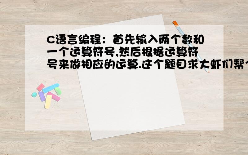 C语言编程：首先输入两个数和一个运算符号,然后根据运算符号来做相应的运算.这个题目求大虾们帮个忙了.不会啊