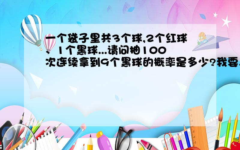 一个袋子里共3个球,2个红球、1个黑球...请问抽100次连续拿到9个黑球的概率是多少?我要具体的算法.不好意思，我的意思是总共3个球，其中2红1黑。