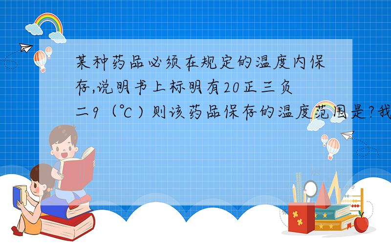 某种药品必须在规定的温度内保存,说明书上标明有20正三负二9（℃) 则该药品保存的温度范围是?我在线等快点