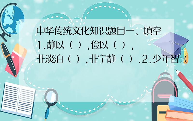 中华传统文化知识题目一、填空1.静以（ ）,俭以（ ）,非淡泊（ ）,非宁静（ ）.2.少年智（ ）,少年富（ ）,少年强（ ）.出自（ ）.3.大江东去,浪淘尽,（ ）.乱石穿空,（ ）,卷起千堆雪.4.唐