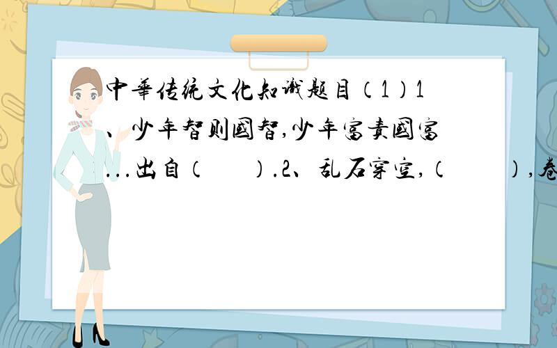 中华传统文化知识题目（1）1、少年智则国智,少年富责国富...出自（      ）.2、乱石穿空,（        ）,卷起千堆雪.3、庄子,名（   ）,（    ）学派的代表人物,是（     ）哲学思想的继承者和发