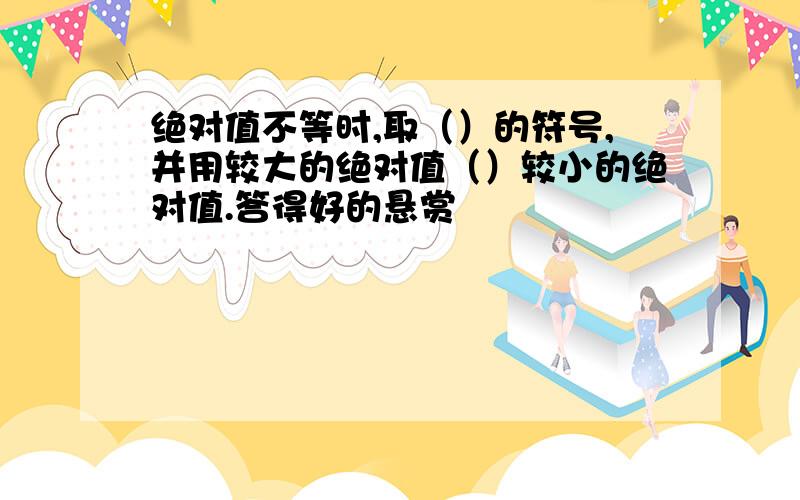 绝对值不等时,取（）的符号,并用较大的绝对值（）较小的绝对值.答得好的悬赏