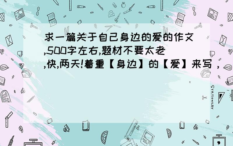 求一篇关于自己身边的爱的作文,500字左右,题材不要太老,快,两天!着重【身边】的【爱】来写，