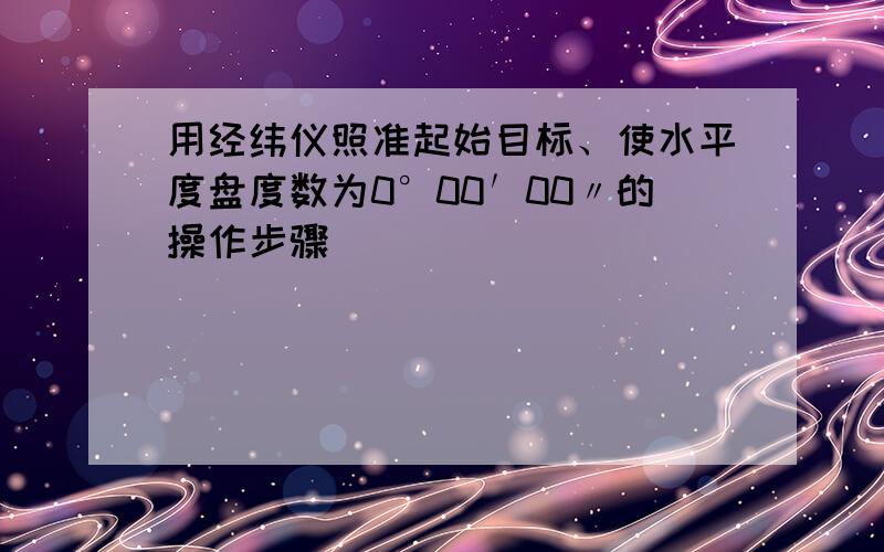 用经纬仪照准起始目标、使水平度盘度数为0°00′00〃的操作步骤