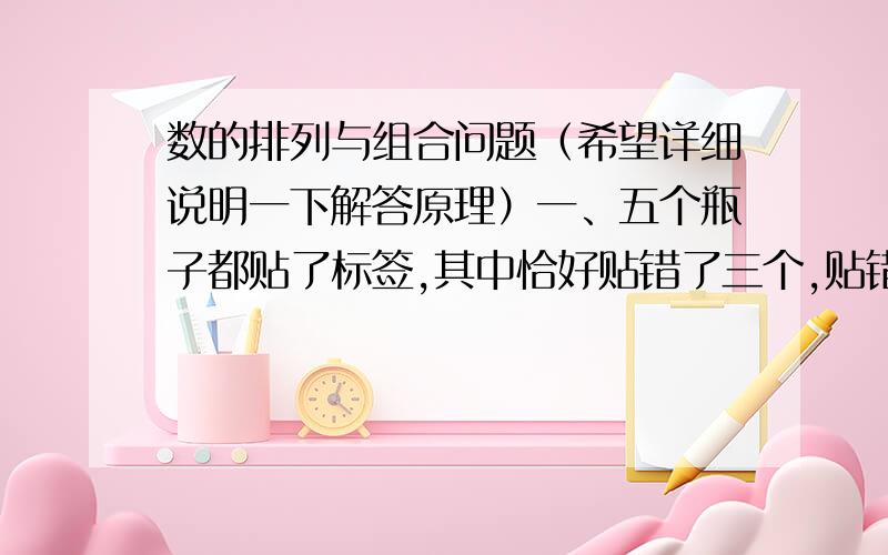 数的排列与组合问题（希望详细说明一下解答原理）一、五个瓶子都贴了标签,其中恰好贴错了三个,贴错的可能性共有多少种?A.6 B.10 C.12 D.20二、4只小鸟飞入4个不同的笼子里,每只小鸟都有自