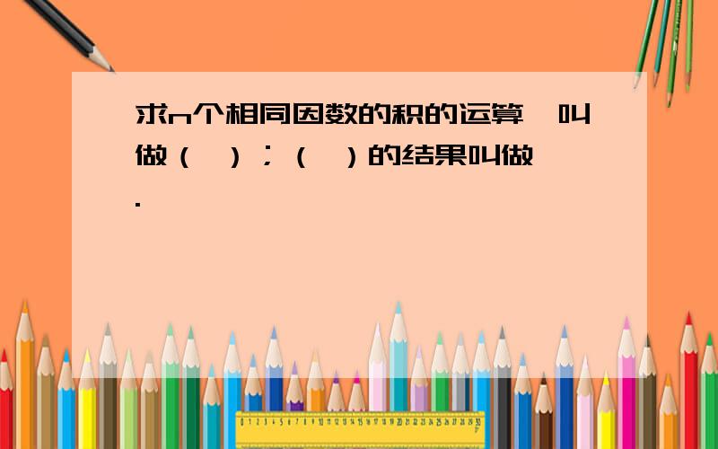 求n个相同因数的积的运算,叫做（ ）；（ ）的结果叫做幂.